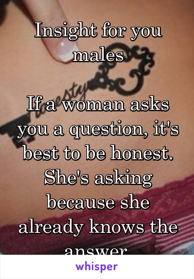 Insight for you males

If a woman asks you a question, it's best to be honest. She's asking because she already knows the answer.