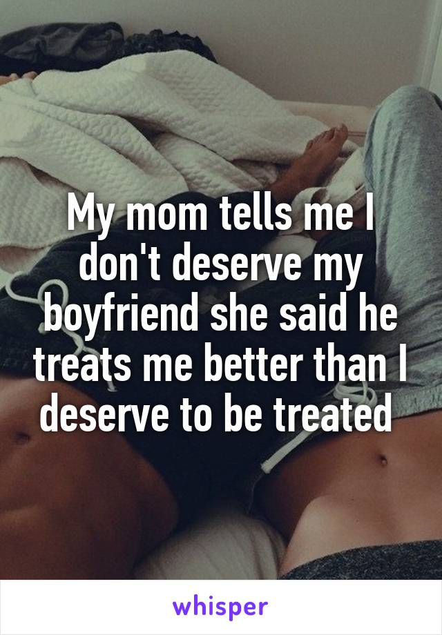 My mom tells me I don't deserve my boyfriend she said he treats me better than I deserve to be treated 