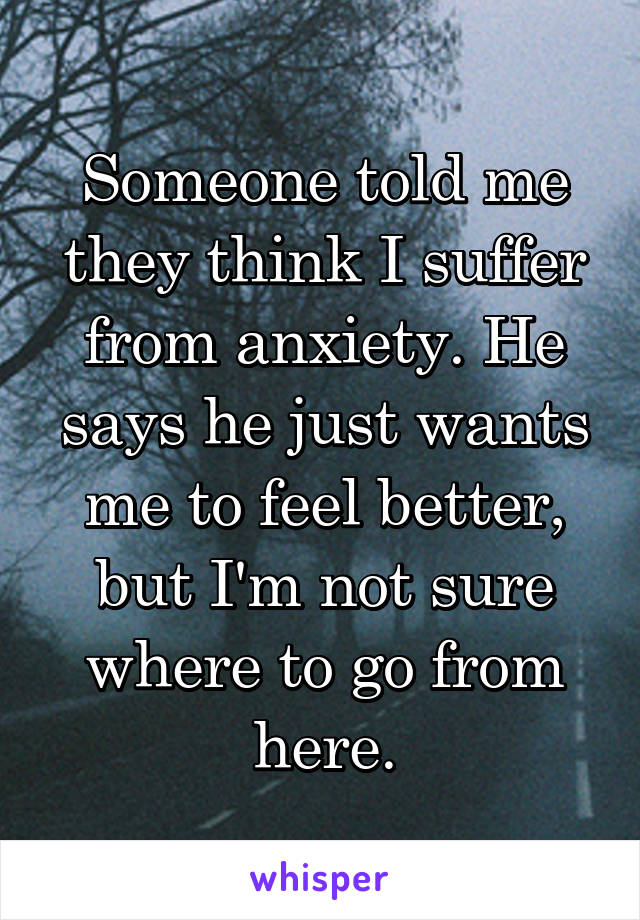 Someone told me they think I suffer from anxiety. He says he just wants me to feel better, but I'm not sure where to go from here.