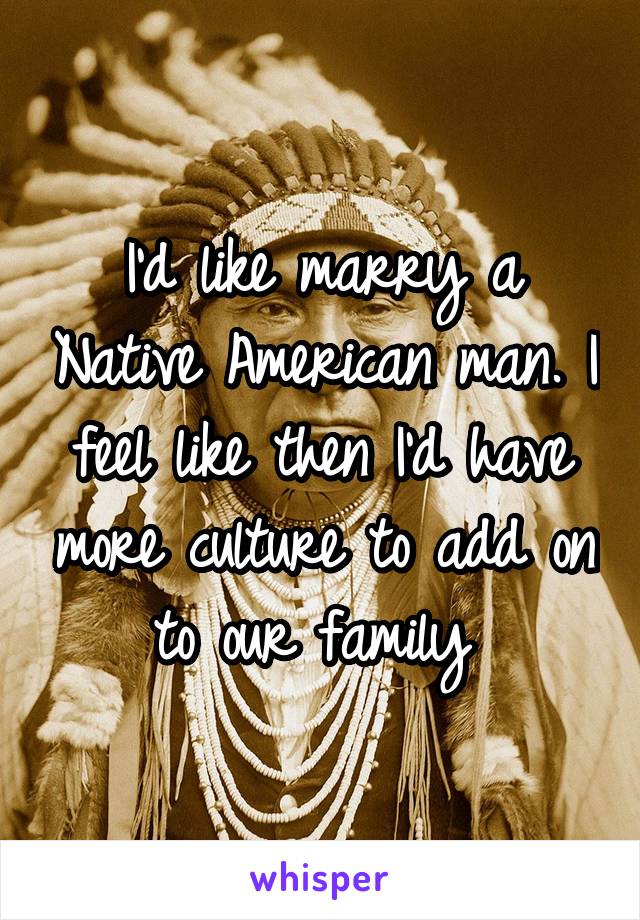 I'd like marry a Native American man. I feel like then I'd have more culture to add on to our family 