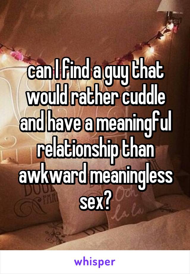 can I find a guy that would rather cuddle and have a meaningful relationship than awkward meaningless sex?