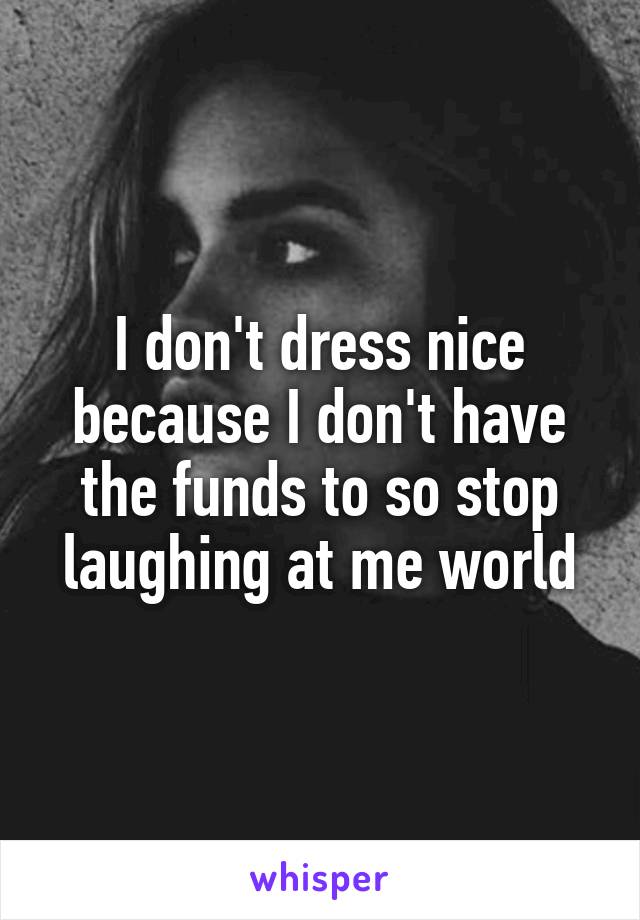 I don't dress nice because I don't have the funds to so stop laughing at me world