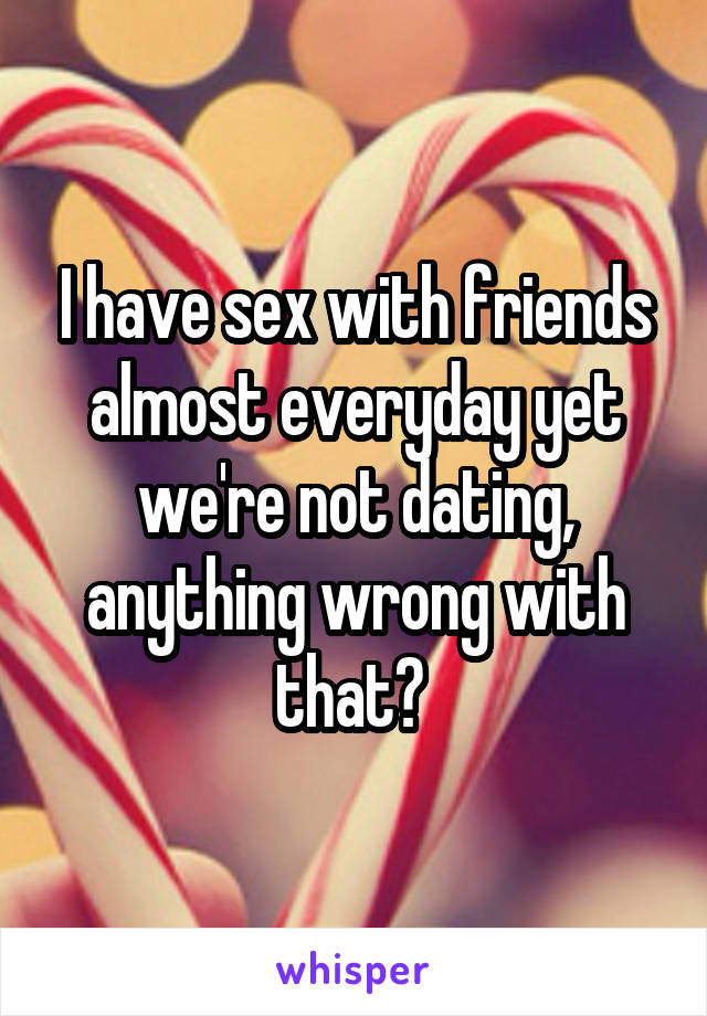 I have sex with friends almost everyday yet we're not dating, anything wrong with that? 