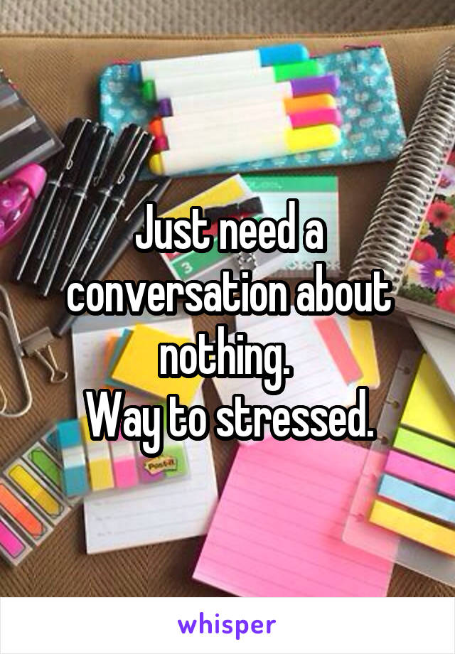 Just need a conversation about nothing. 
Way to stressed.