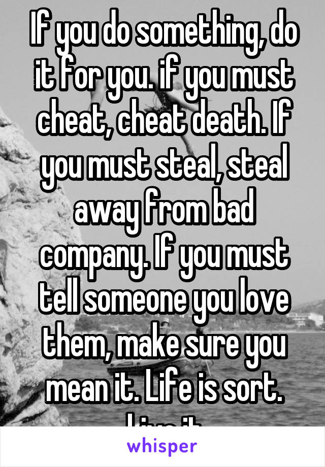 If you do something, do it for you. if you must cheat, cheat death. If you must steal, steal away from bad company. If you must tell someone you love them, make sure you mean it. Life is sort. Live it