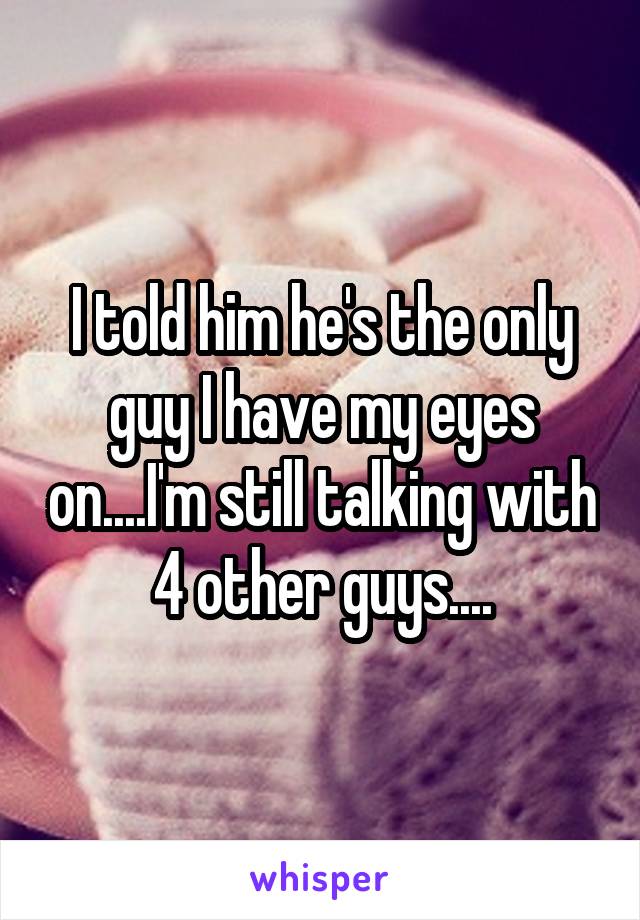 I told him he's the only guy I have my eyes on....I'm still talking with 4 other guys....