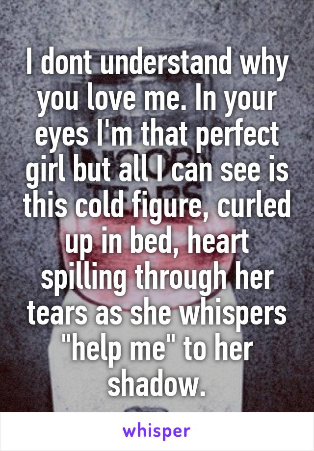 I dont understand why you love me. In your eyes I'm that perfect girl but all I can see is this cold figure, curled up in bed, heart spilling through her tears as she whispers "help me" to her shadow.