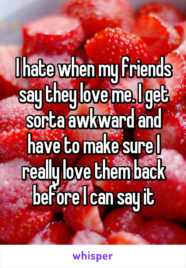 I hate when my friends say they love me. I get sorta awkward and have to make sure I really love them back before I can say it