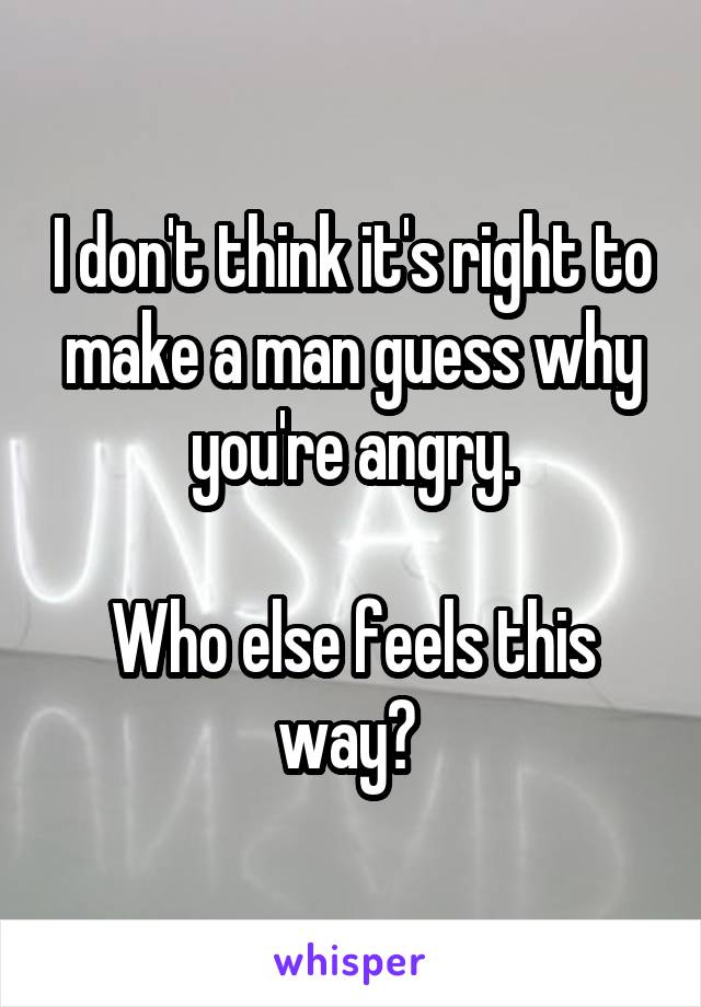 I don't think it's right to make a man guess why you're angry.

Who else feels this way? 