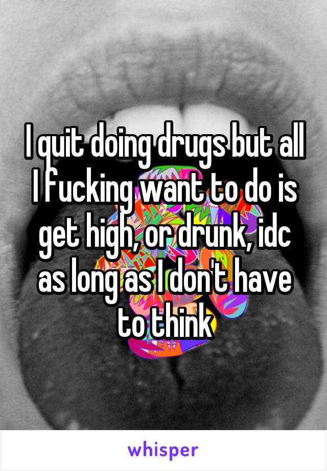 I quit doing drugs but all I fucking want to do is get high, or drunk, idc as long as I don't have to think