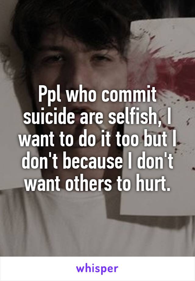 Ppl who commit suicide are selfish, I want to do it too but I don't because I don't want others to hurt.