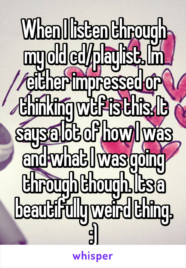 When I listen through my old cd/playlist. Im either impressed or thinking wtf is this. It says a lot of how I was and what I was going through though. Its a beautifully weird thing. :)