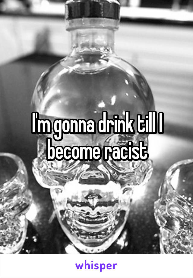 I'm gonna drink till I become racist