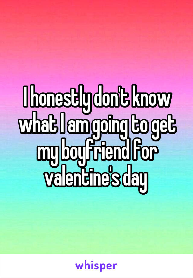 I honestly don't know what I am going to get my boyfriend for valentine's day 