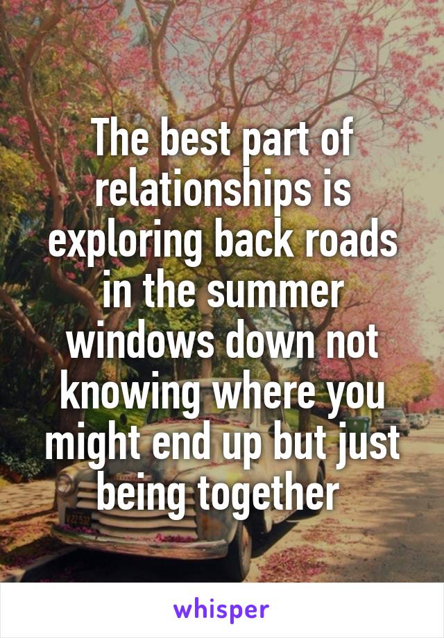 The best part of relationships is exploring back roads in the summer windows down not knowing where you might end up but just being together 