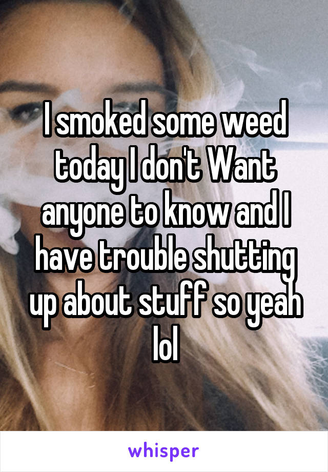 I smoked some weed today I don't Want anyone to know and I have trouble shutting up about stuff so yeah lol