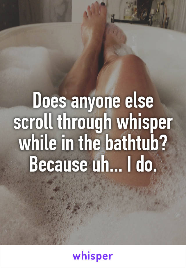 Does anyone else scroll through whisper while in the bathtub? Because uh... I do.