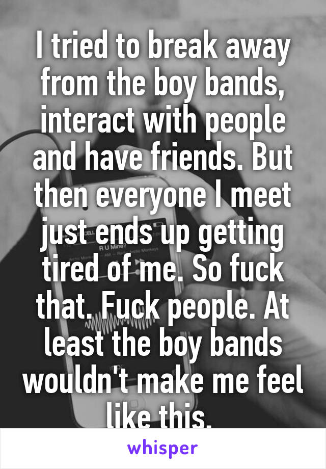 I tried to break away from the boy bands, interact with people and have friends. But then everyone I meet just ends up getting tired of me. So fuck that. Fuck people. At least the boy bands wouldn't make me feel like this. 