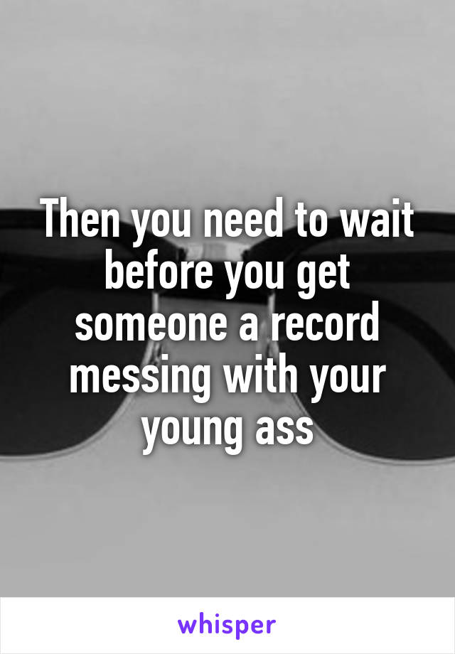 Then you need to wait before you get someone a record messing with your young ass