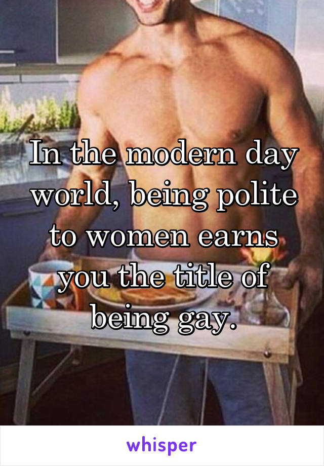 In the modern day world, being polite to women earns you the title of being gay.