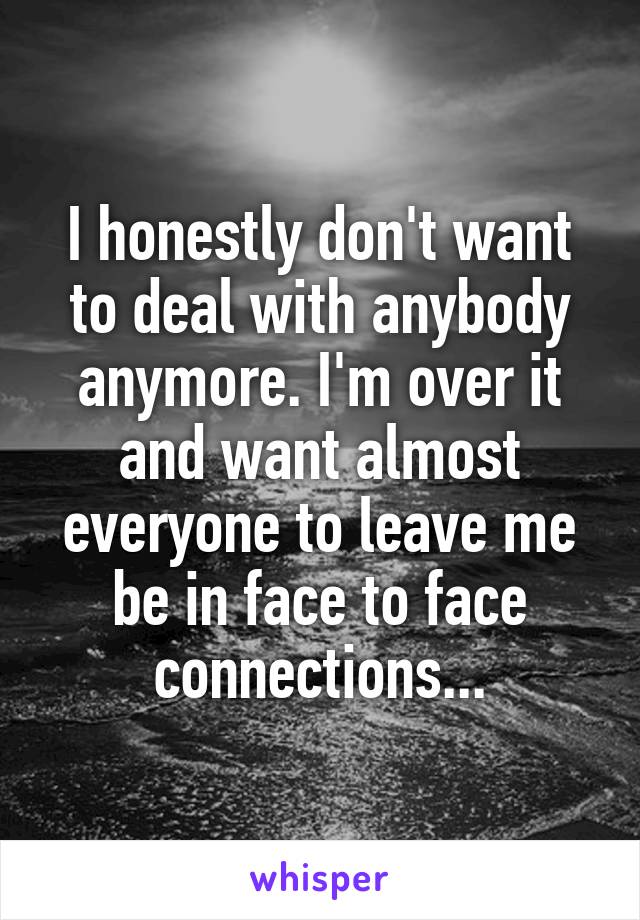 I honestly don't want to deal with anybody anymore. I'm over it and want almost everyone to leave me be in face to face connections...