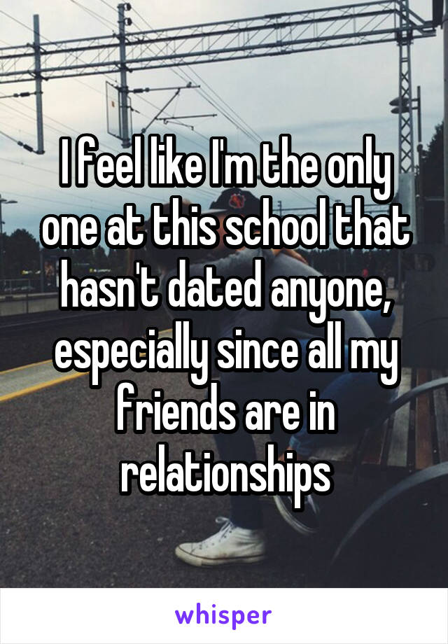 I feel like I'm the only one at this school that hasn't dated anyone, especially since all my friends are in relationships