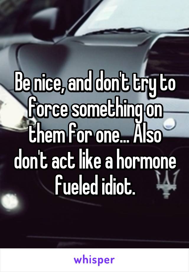 Be nice, and don't try to force something on them for one... Also don't act like a hormone fueled idiot.