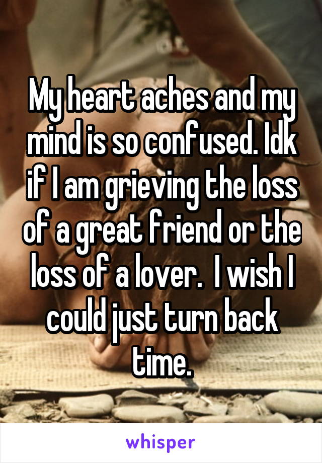 My heart aches and my mind is so confused. Idk if I am grieving the loss of a great friend or the loss of a lover.  I wish I could just turn back time.