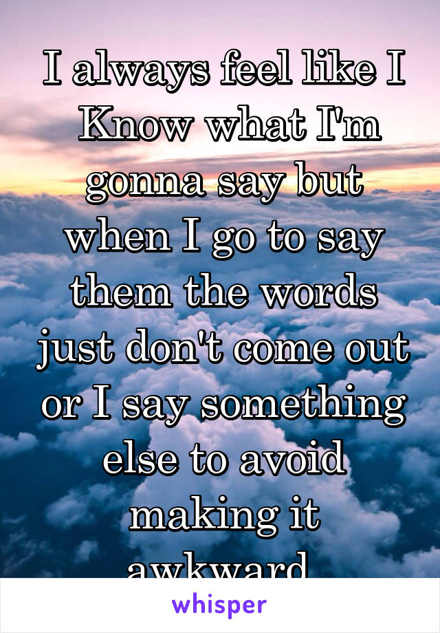 I always feel like I
 Know what I'm gonna say but when I go to say them the words just don't come out or I say something else to avoid making it awkward.