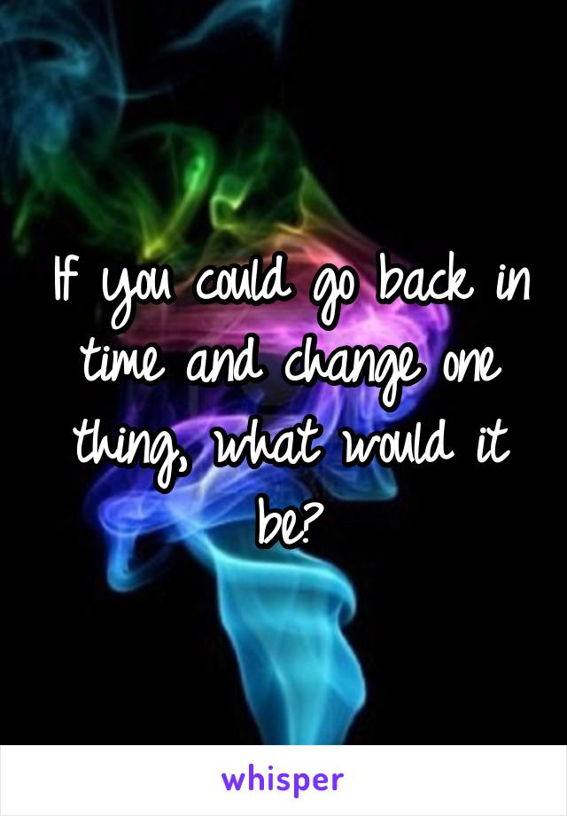 If you could go back in time and change one thing, what would it be?