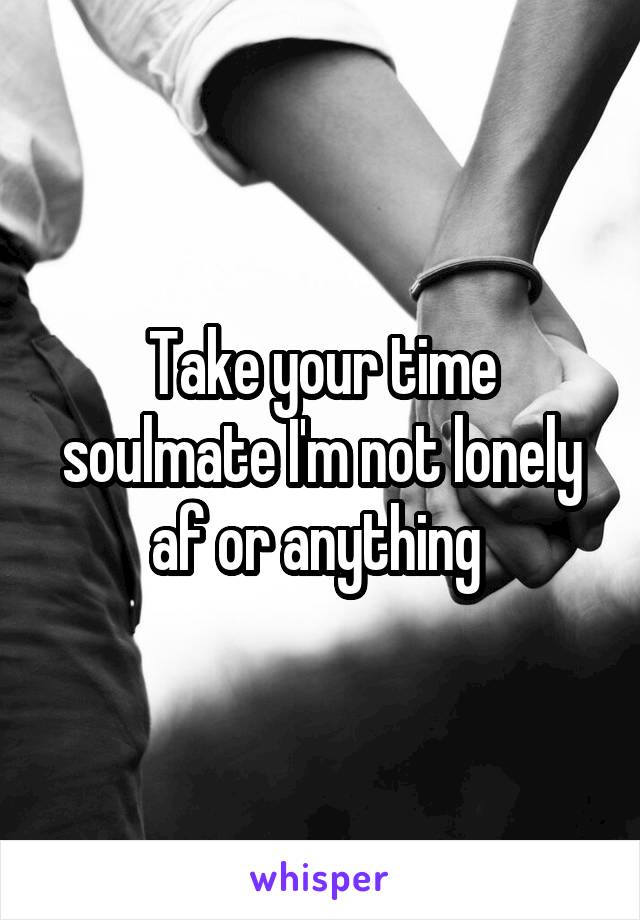 Take your time soulmate I'm not lonely af or anything 