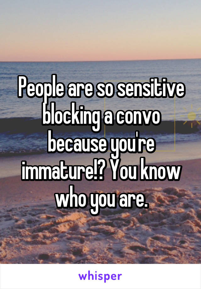 People are so sensitive blocking a convo because you're immature!? You know who you are.