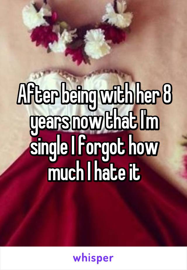 After being with her 8 years now that I'm single I forgot how much I hate it