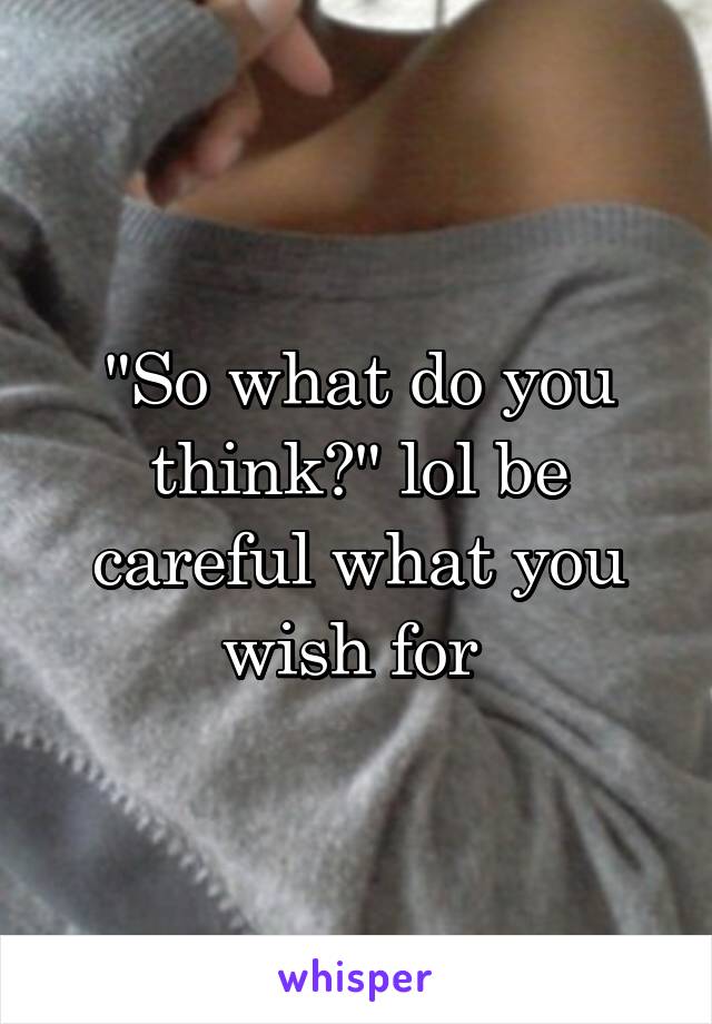 "So what do you think?" lol be careful what you wish for 