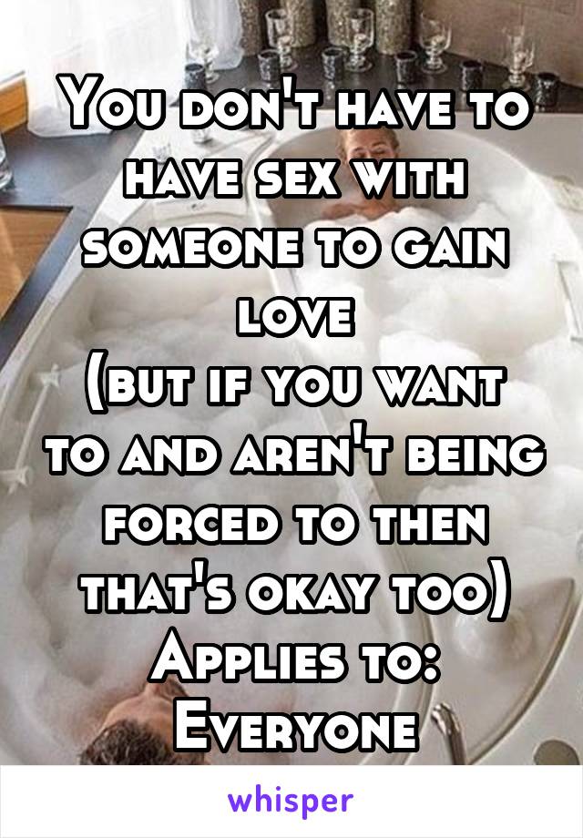 You don't have to have sex with someone to gain love
(but if you want to and aren't being forced to then that's okay too)
Applies to: Everyone