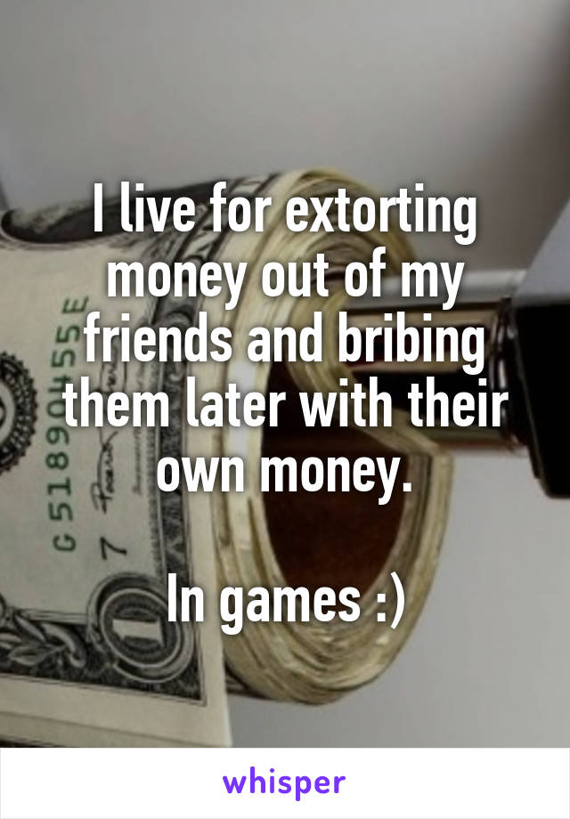 I live for extorting money out of my friends and bribing them later with their own money.

In games :)