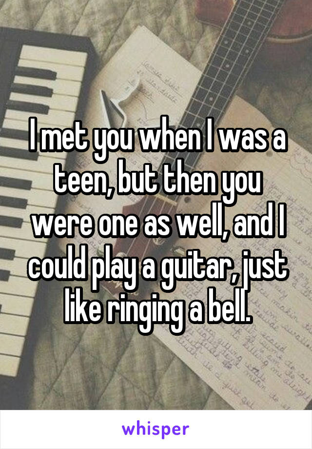 I met you when I was a teen, but then you were one as well, and I could play a guitar, just like ringing a bell.