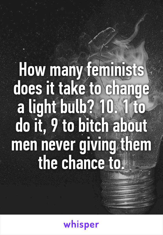 How many feminists does it take to change a light bulb? 10. 1 to do it, 9 to bitch about men never giving them the chance to.