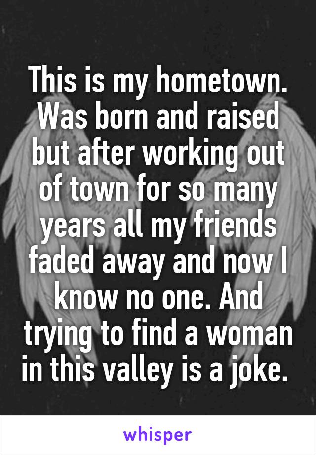 This is my hometown. Was born and raised but after working out of town for so many years all my friends faded away and now I know no one. And trying to find a woman in this valley is a joke. 