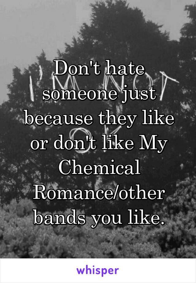 Don't hate someone just because they like or don't like My Chemical Romance/other bands you like.