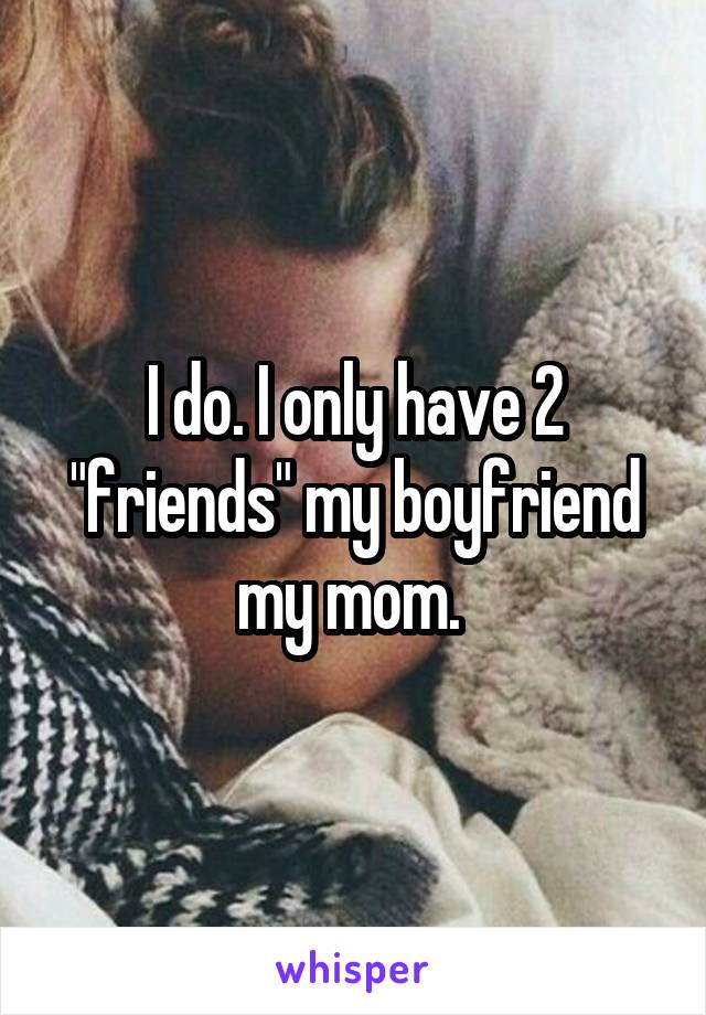 I do. I only have 2 "friends" my boyfriend my mom. 