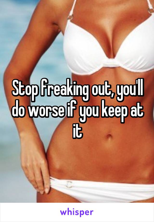 Stop freaking out, you'll do worse if you keep at it