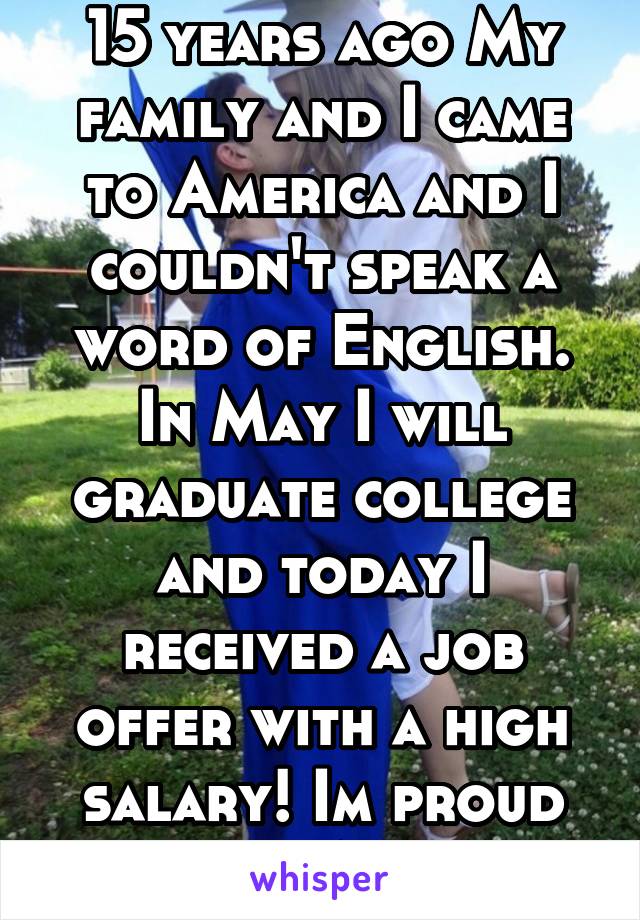 15 years ago My family and I came to America and I couldn't speak a word of English. In May I will graduate college and today I received a job offer with a high salary! Im proud to be an American