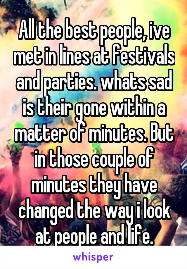 All the best people, ive met in lines at festivals and parties. whats sad is their gone within a matter of minutes. But in those couple of minutes they have changed the way i look at people and life.