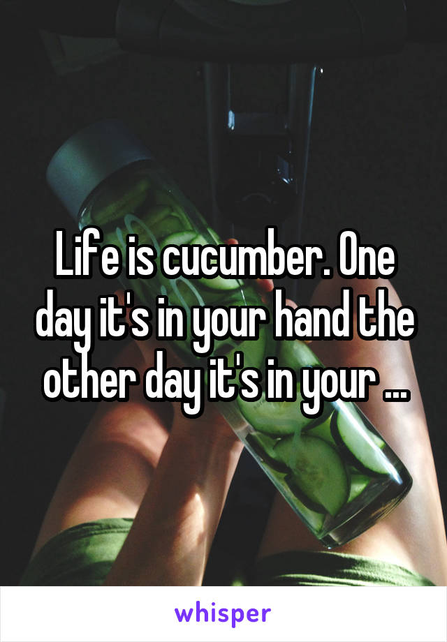 Life is cucumber. One day it's in your hand the other day it's in your ...