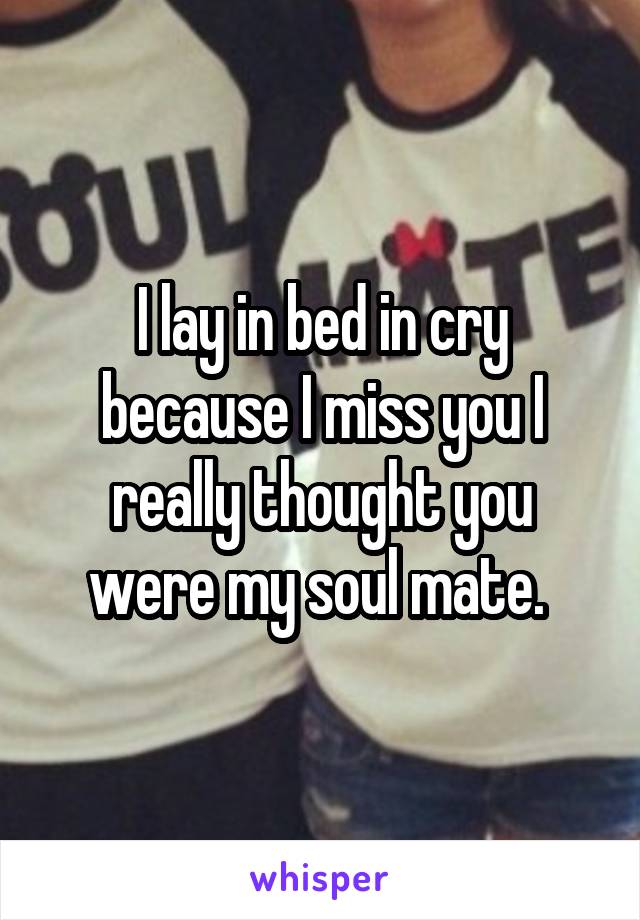 I lay in bed in cry because I miss you I really thought you were my soul mate. 