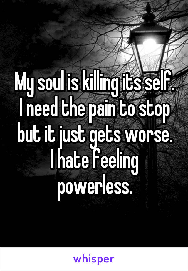 My soul is killing its self.
I need the pain to stop but it just gets worse.
I hate feeling powerless.