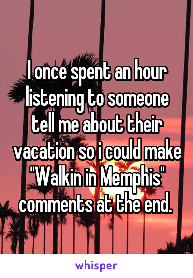 I once spent an hour listening to someone tell me about their vacation so i could make "Walkin in Memphis" comments at the end. 