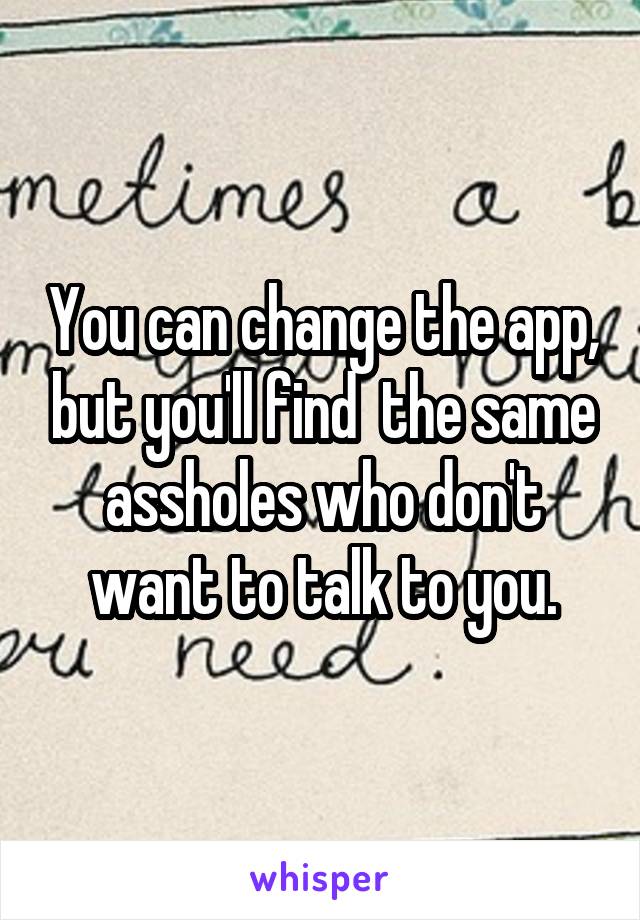 You can change the app, but you'll find  the same assholes who don't want to talk to you.