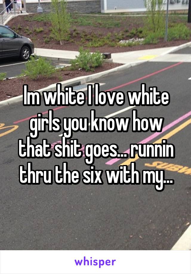 Im white I love white girls you know how that shit goes... runnin thru the six with my...